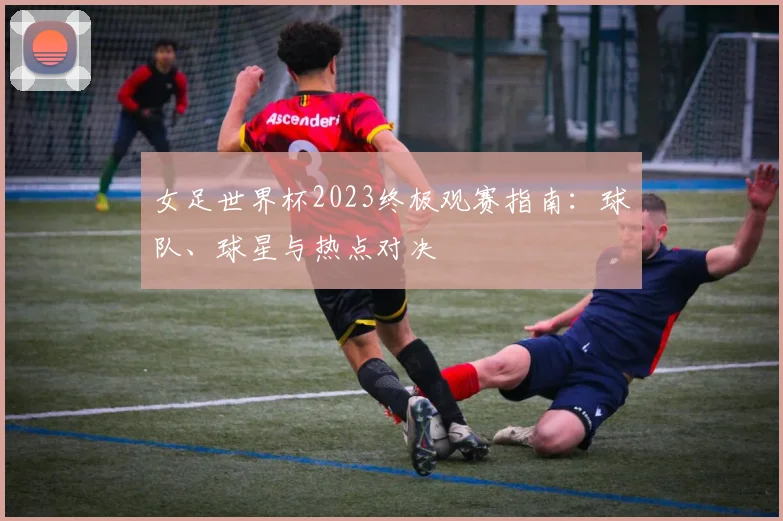 女足世界杯2023终极观赛指南：球队、球星与热点对决